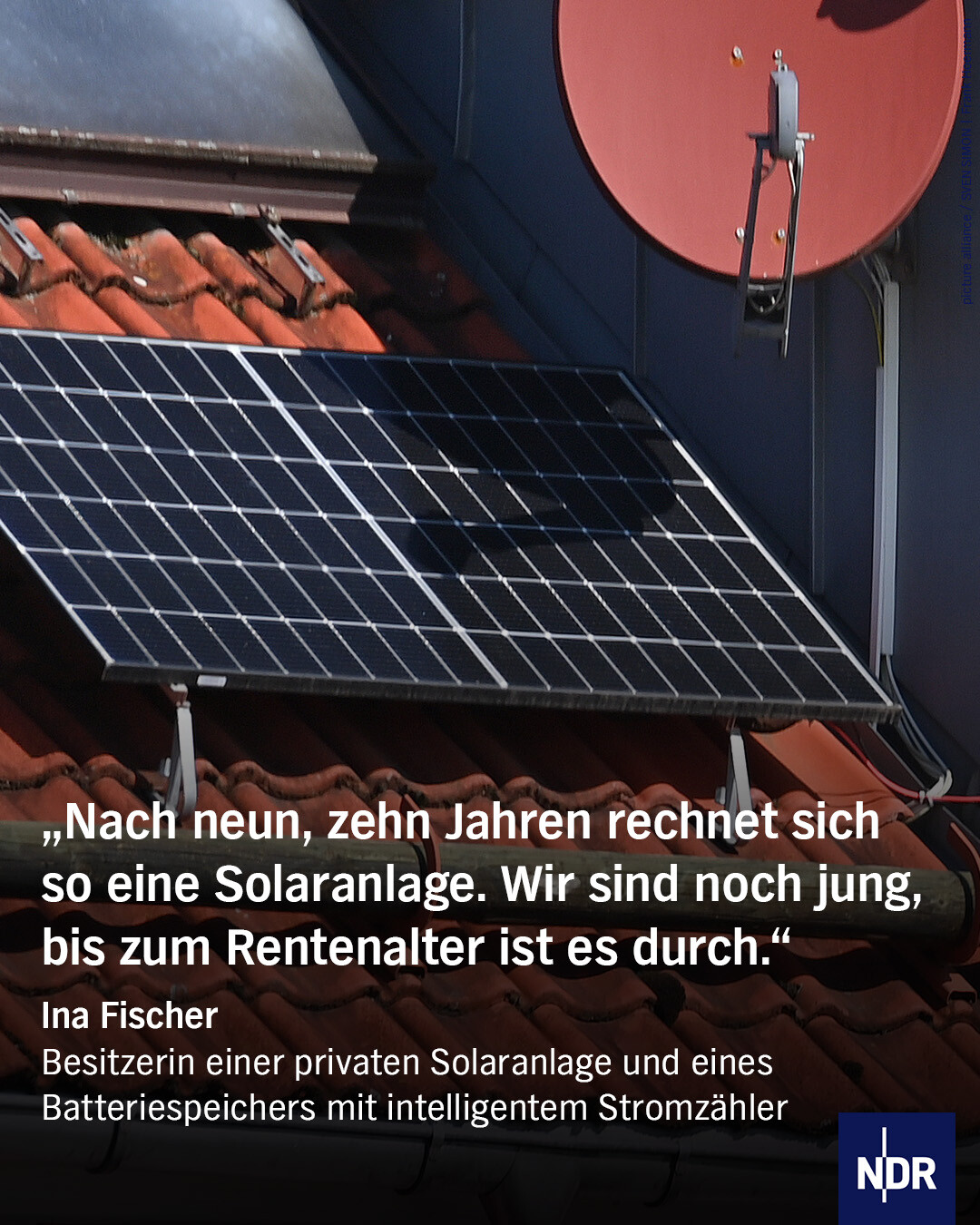 Text: „Nach neun, zehn Jahren rechnet sich so eine Solaranlage. Wir sind noch jung, bis zum Rentenalter ist es durch."
Ina Fischer
Besitzerin einer privaten Solaranlage und eines Batteriespeichers mit intelligentem Stromzähler
Bild: Eine Solaranlage auf einem privaten Dach. 