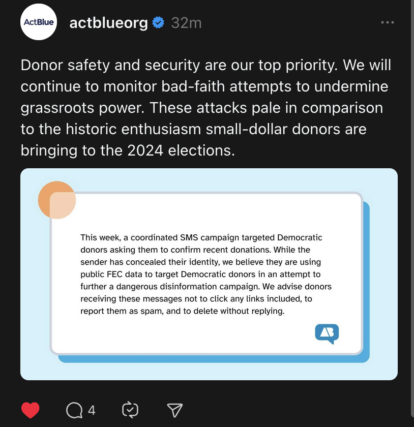 "This week, a coordinated SMS campaign targeted Democratic donors asking them to confirm recent donations. While the
sender has concealed their identity, we believe they are using public FEC data to target Democratic donors in an attempt to further a dangerous disinformation campaign. We advise donors receiving these messages not to click any links included, to report them as spam, and to delete without replying." 