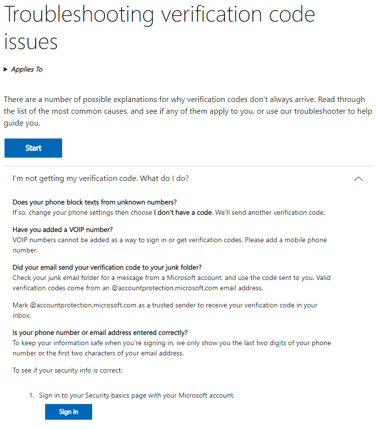 "There are a number of possible explanations for why verification codes don't always arrive. Read through the list of the most common causes, and se if any of them apply to you, or use our troubleshooter to help guide you.

I'm not getting my verification code. What do | do?

Does your phone block texts from unknown numbers?

If 50, change your phone settings then choose | don't have a code. We'll send another verification code.

Have you added a VOIP number?

VOIP numbers cannot be added as a way to sign in or get verification codes. Please add a mobile phone number.

Did your email send your verification code to your junk folder?

Check your junk email folder for a message from a Microsoft account, and use the code sent to you. Valid verification codes come from an accountprotection.microsoft.com email address.

Mark accountprotection.microsoft.com as a trusted sender to receive your verification code in your inbox.

Is your phone number or email address entered correctly?

To keep your information safe when you're signing in, we only show you the last two digits of your phone number or the fist two characters of your email address.

To see if your security info is correct:

1. Sign in to your Security basics page with your Microsoft account. 

..."