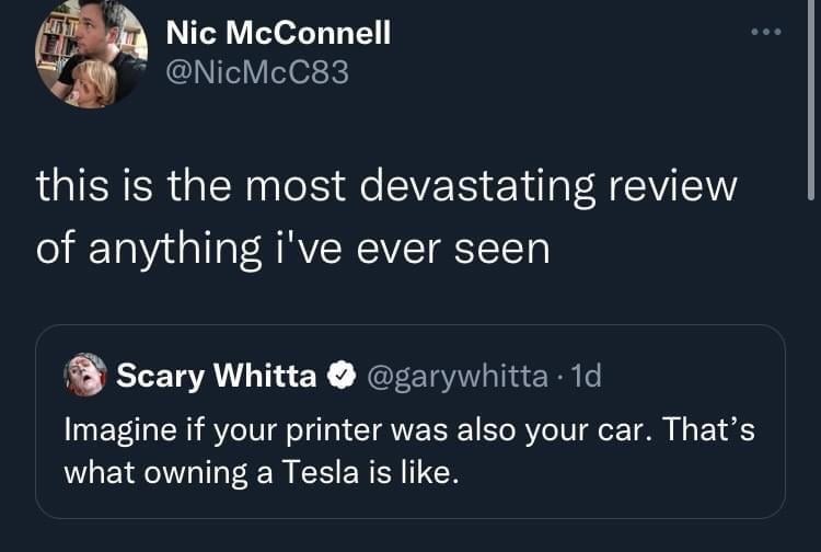 The first tweet is from Nic McConnell, saying, “this is the most devastating review of anything I’ve ever seen.”

The second tweet, referenced by Nic, is from Scary Whitta, saying, “Imagine if your printer was also your car. That’s what owning a Tesla is like.”