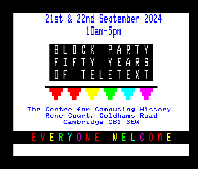 Unofficial Teletext50 "bunting" flyer in Level 2.5 teletext, on a decoder that only supports double height text.

The text reads "21st & 22nd September 2024 10am-5pm. Block Party, Fifty Years Of Teletext. The Centre for Computing History, Rene Court, Coldhams Road, Cambridge CB1 3EW. Everyone welcome".